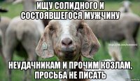 ищу солидного и состоявшегося мужчину неудачникам и прочим козлам, просьба не писать