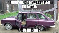 говорил: на машине тебя покатать а на какой?