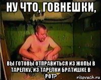 ну что, говнешки, вы готовы отправиться из жопы в тарелку, из тарелки братишке в рот?