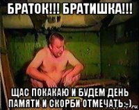 браток!!! братишка!!! щас покакаю и будем день памяти и скорби отмечать:-)