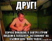 друг! сейчас покакаю, а завтра утром поедем в телецентр "останкино" на съёмки шоу "поле чудес".