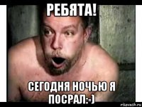 ребята! сегодня ночью я посрал:-)