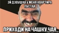 эй дэвушка у меня квартира пустая приходи на чашку чая