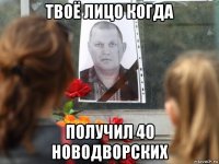 твоё лицо когда получил 40 новодворских