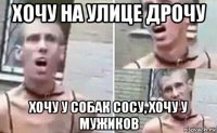 хочу на улице дрочу хочу у собак сосу, хочу у мужиков