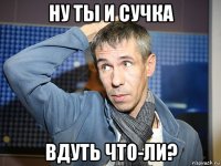 ну ты и сучка вдуть что-ли?