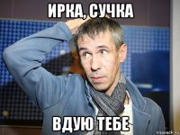 ирка, сучка вдую тебе