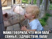  мама говорила, что мой папа свинья... здравствуй, папа!