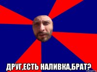  друг,есть наливка,брат?