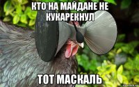 кто на майдане не кукарекнул тот маскаль