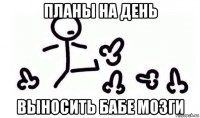 планы на день выносить бабе мозги