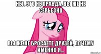 нет, это не правда, вы же не серьезно вы же не бросаете друзей, почему именно я...