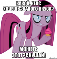 какой, кекс хочешь?какого вкуса? можеть этот?скушай!