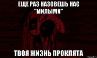 еще раз назовешь нас "милыми" твоя жизнь проклята