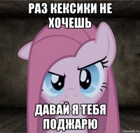 раз кексики не хочешь давай я тебя поджарю