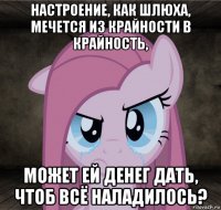 настроение, как шлюха, мечется из крайности в крайность, может ей денег дать, чтоб всё наладилось?