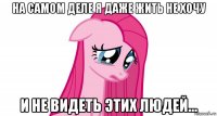 на самом деле я даже жить не хочу и не видеть этих людей...
