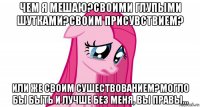 чем я мешаю?своими глупыми шутками?своим присувствием? или же своим сушествованием?могло бы быть и лучше без меня, вы правы...