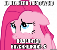ну неужели так трудно поделится вкусняшкой? :с