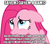 зачем?зачем я вам!? вы всерано будете щяс оправлять мне приятные словечки, а потом забудете меня, и полюбите другую....
