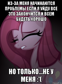 из-за меня начинаются проблемы если я уйду все это закончится и всем будеть хорошо но только...не у меня :'(