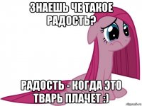 знаешь че такое радость? радость - когда это тварь плачет :)