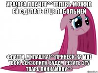 ура!оеа плачет^^теперь можно ей сделать еще побольней флатти, милашка!^^принеси-ка мне твою бензопилу, будем резать эту тварь пинкамину^^