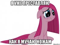 я уже преставляю как я мучаю ножам