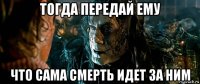 тогда передай ему что сама смерть идет за ним