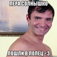 лера солнышко пошли в лолец <3