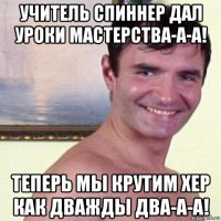 учитель спиннер дал уроки мастерства-а-а! теперь мы крутим хер как дважды два-а-а!