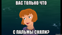 вас только что с пальмы сняли?