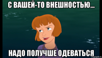 с вашей-то внешностью... надо получше одеваться