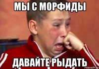 мы с морфиды давайте рыдать