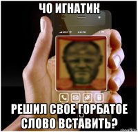 чо игнатик решил свое горбатое слово вставить?