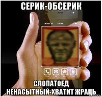 серик-обсерик слопатоед ненасытный-хватит жраць
