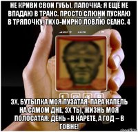 не криви свои губы, лапочка: я ещё не впадаю в транс. просто слюни пускаю в тряпочку, тихо-мирно ловлю сеанс. 4 эх, бутылка моя пузатая, пара капель на самом дне, эх ты, жизнь моя полосатая: день - в карете, а год – в говне!