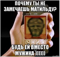 почему ты не замечаешь матильду? будь ей вместо мужика ))))))