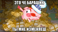 это че барашик ты мне изменяеш