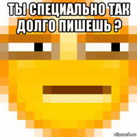 ты специально так долго пишешь ? 