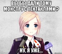 вы бы дали тому монстру с тентаклями ? ну, я уже...