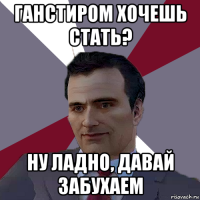 ганстиром хочешь стать? ну ладно, давай забухаем