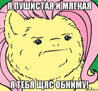 я пушистая и мягкая я тебя щяс обниму!