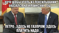 - хочу шобы уголь из пенсильвании оказался на украинских тэц - петро , здесь не газпром, здесь платить надо . . .