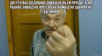 да что вы дедушка завод нельзя продать на рынке завод не кресло не комод не шляпа не ботинки 