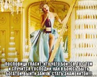  пословица гласит: кто чего боится, то с тем и случится. господии, как я боюсь быть богатой, выйти замуж, стать знаменитой!!!