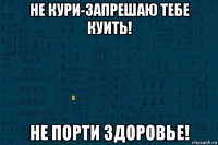 не кури-запрешаю тебе куить! не порти здоровье!