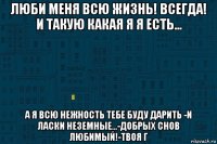 люби меня всю жизнь! всегда! и такую какая я я есть... а я всю нежность тебе буду дарить -и ласки неземные...-добрых снов любимый!-твоя г