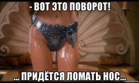 - вот это поворот! ... придётся ломать нос...