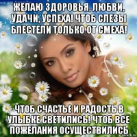 желаю здоровья, любви, удачи, успеха! чтоб слезы блестели только от смеха! чтоб счастье и радость в улыбке светились! чтоб все пожелания осуществились